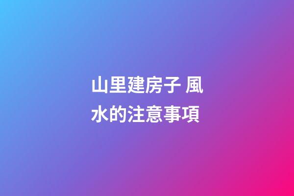 山里建房子 風水的注意事項